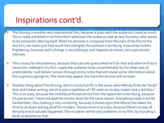 Inspirations cont’d.
 The Shining is another very inspirational film, because it plays with the audience’s mind so much.
This is really exhibited in its finest form whenever the audience look at JackTorrance, who seems
to be constantly altering itself. When his persona is compared from the start of the film to the
end of it, we notice just how much he’s changed; the contrast is terrifying. It becomes further
frightening, because Jack’s change is very lethargic and happens at certain, but unpredicted
intervals.
 This is scary for the audience, because they can only guess what he’ll do next and when he’ll do it.
I want this method in my film. I want the audience to be uncomfortable by the sheer lack of
predictability. I will deliver tension through sticky notes that will reveal some information about
the suspicious goings on.The more they appear the more the tension will increase.
 Another thing aboutThe Shining, which is truly horrific is the scene when Wendy finds the “book”
that Jack’s been writing, which Is just a repetition of “All work an no play makes Jack a dull boy.”
This is so scary, because the visibility of human errors from the typewriter is terrifying, because
it’s just so real. I have included the murder book for the same reason. Everything inside it will be
handwritten, thus making it very unnerving, because it shows signs thatWayne has taken the
time to sit down and log all of his murders. Human error is so scary, because there’s no way of
denying that it actually happened. The murderer will be very authentic in my film, by including a
book as detailed as that.
 