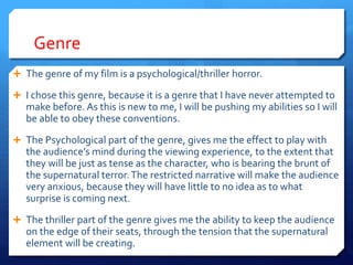 Genre
 The genre of my film is a psychological/thriller horror.
 I chose this genre, because it is a genre that I have never attempted to
make before. As this is new to me, I will be pushing my abilities so I will
be able to obey these conventions.
 The Psychological part of the genre, gives me the effect to play with
the audience’s mind during the viewing experience, to the extent that
they will be just as tense as the character, who is bearing the brunt of
the supernatural terror.The restricted narrative will make the audience
very anxious, because they will have little to no idea as to what
surprise is coming next.
 The thriller part of the genre gives me the ability to keep the audience
on the edge of their seats, through the tension that the supernatural
element will be creating.
 