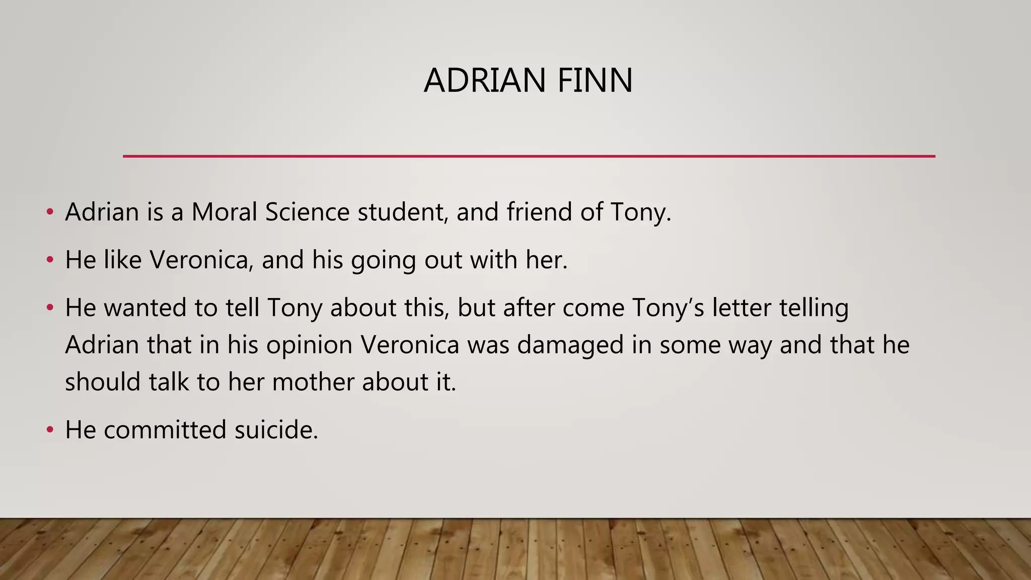 ADRIAN FINN
• Adrian is a Moral Science student, and friend of Tony.
• He like Veronica, and his going out with her.
• He wanted to tell Tony about this, but after come Tony’s letter telling
Adrian that in his opinion Veronica was damaged in some way and that he
should talk to her mother about it.
• He committed suicide.
 