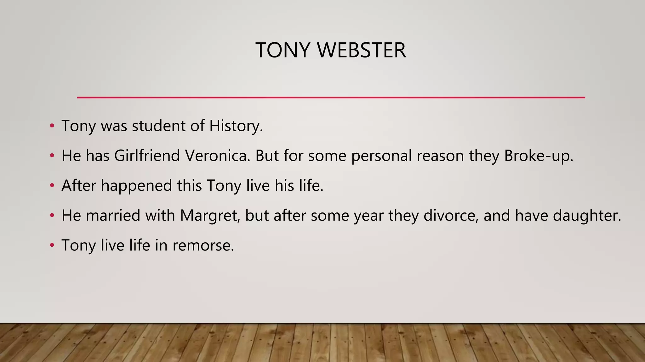 TONY WEBSTER
• Tony was student of History.
• He has Girlfriend Veronica. But for some personal reason they Broke-up.
• After happened this Tony live his life.
• He married with Margret, but after some year they divorce, and have daughter.
• Tony live life in remorse.
 
