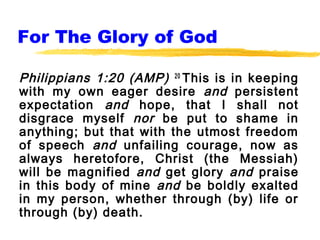 For The Glory of God

Philippians 1:20 (AMP) 20 This is in keeping
with my own eager desire and persistent
expectation and hope, that I shall not
disgrace myself nor be put to shame in
anything; but that with the utmost freedom
of speech and unfailing courage, now as
always heretofore, Christ (the Messiah)
will be magnified and get glory and praise
in this body of mine and be boldly exalted
in my person, whether through (by) life or
through (by) death.
 