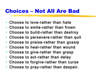 Choices – Not All Are Bad

•   Choose   to   love-rather than hate
•   Choose   to   smile-rather than frown
•   Choose   to   build-rather than destroy
•   Choose   to   persevere-rather than quit
•   Choose   to   praise-rather than gossip
•   Choose   to   heal-rather than wound
•   Choose   to   give-rather than grasp
•   Choose   to   act-rather than delay
•   Choose   to   forgive-rather than curse
•   Choose   to   pray-rather than despair.
 