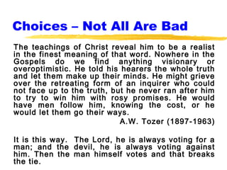 Choices – Not All Are Bad
The teachings of Christ reveal him to be a realist
in the finest meaning of that word. Nowhere in the
Gospels do we find anything visionary or
overoptimistic. He told his hearers the whole truth
and let them make up their minds. He might grieve
over the retreating form of an inquirer who could
not face up to the truth, but he never ran after him
to try to win him with rosy promises. He would
have men follow him, knowing the cost, or he
would let them go their ways.
                            A.W. Tozer (1897-1963)

It is this way. The Lord, he is always voting for a
man; and the devil, he is always voting against
him. Then the man himself votes and that breaks
the tie.
 