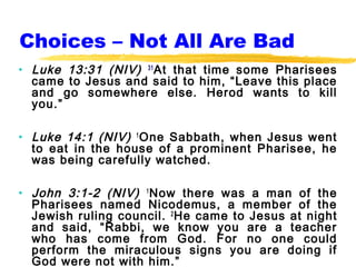 Choices – Not All Are Bad
• Luke 13:31 (NIV) 31 At that time some Pharisees
  came to Jesus and said to him, “Leave this place
  and go somewhere else. Herod wants to kill
  you.”

• Luke 14:1 (NIV) 1 One Sabbath, when Jesus went
  to eat in the house of a prominent Pharisee, he
  was being carefully watched.

• John 3:1-2 (NIV) 1 Now there was a man of the
  Pharisees named Nicodemus, a member of the
  Jewish ruling council. 2 He came to Jesus at night
  and said, “Rabbi, we know you are a teacher
  who has come from God. For no one could
  perform the miraculous signs you are doing if
  God were not with him.”
 