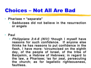 Choices – Not All Are Bad
• Pharisee = “separate”
   • Sadducees did not believe in the resurrection
     or angels

• Paul
   • Philippians 3:4-6 (NIV) 4 though I myself have
     reasons for such confidence. If anyone else
     thinks he has reasons to put confidence in the
     flesh, I have more: 5 circumcised on the eighth
     day, of the people of Israel, of the tribe of
     Benjamin, a Hebrew of Hebrews; in regard to
     the law, a Pharisee; 6 as for zeal, persecuting
     the church; as for legalistic righteousness,
     faultless.
 