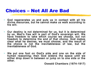 Choices – Not All Are Bad
•   God regenerates us and puts us in contact with all his
    divine resources, but he cannot make us walk according to
    his will.

•   Our destiny is not determined for us, but it is determined
    by us. Man's free will is part of God's sovereign will. We
    have freedom to take which course we choose, but not
    freedom to determine the end of that choice. God makes
    clear what he desires, we must choose, and the result of
    the choice is not the inevitableness of law, but the
    inevitableness of God.

•   We put one foot on God's side and one on the side of
    human reasoning; then God widens the space until we
    either drop down in between or jump on to one side or the
    other.
                               Oswald Chambers (1874-1917)
 
