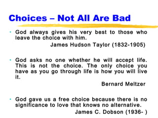 Choices – Not All Are Bad
• God always gives his very best to those who
  leave the choice with him.
              James Hudson Taylor (1832-1905)

• God asks no one whether he will accept life.
  This is not the choice. The only choice you
  have as you go through life is how you will live
  it.
                                 Bernard Meltzer

• God gave us a free choice because there is no
  significance to love that knows no alternative.
                         James C. Dobson (1936- )
 