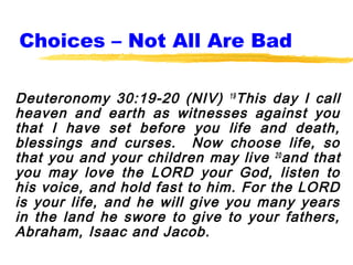 Choices – Not All Are Bad

Deuteronomy 30:19-20 (NIV) 19 This day I call
heaven and earth as witnesses against you
that I have set before you life and death,
blessings and curses. Now choose life, so
that you and your children may live 20 and that
you may love the LORD your God, listen to
his voice, and hold fast to him. For the LORD
is your life, and he will give you many years
in the land he swore to give to your fathers,
Abraham, Isaac and Jacob.
 