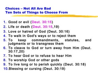 Choices – Not All Are Bad
 Ten Sets of Things to Choose From

1. Good or evil (Deut. 30:15)
2. Life or death (Deut. 30:15,19)
3. Love or hatred of God (Deut. 30:16)
4. To walk in God's ways or to reject them
5. To    keep    commandments,        statutes,  and
   judgments or to transgress them
6. To cleave to God or turn away from Him (Deut.
   30:17,20)
7. To hear God or to refuse to hear Him
8. To worship God or other gods
9. To live long or to perish quickly (Deut. 30:18)
10.Blessing or cursing (Deut. 30:19)
 