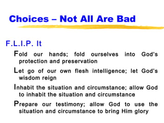 Choices – Not All Are Bad

F.L.I.P. It
  F old our    hands; fold ourselves   into   God’s
    protection and preservation
  L et go of our own flesh intelligence; let God’s
    wisdom reign
  I nhabitthe situation and circumstance; allow God
    to inhabit the situation and circumstance
  P repare   our testimony; allow God to use the
    situation and circumstance to bring Him glory
 