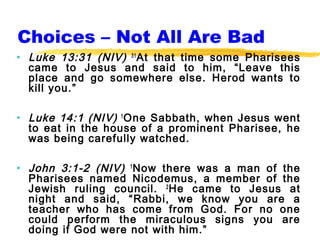 Choices – Not All Are Bad
• Luke 13:31 (NIV) 31 At that time some Pharisees
  came to Jesus and said to him, “Leave this
  place and go somewhere else. Herod wants to
  kill you.”

• Luke 14:1 (NIV) 1 One Sabbath, when Jesus went
  to eat in the house of a prominent Pharisee, he
  was being carefully watched.

• John 3:1-2 (NIV) 1 Now there was a man of the
  Pharisees named Nicodemus, a member of the
  Jewish ruling council. 2 He came to Jesus at
  night and said, “Rabbi, we know you are a
  teacher who has come from God. For no one
  could perform the miraculous signs you are
  doing if God were not with him.”
 