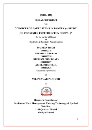 1
(BHM - 309)
RESEARCH PROJECT
On
"CHOICES OF BAKED ITEMS IN BAKERY (A STUDY
ON CONSUMER PREFERENCE IN BHOPAL)"
for the partial fulfillment
of
B.sc (Hotel & Hospitality Administration)
By
SUGREEV SINGH
2041102275
SHUBHAM GAUTAM
2041102258
SHUBHAM CHOUDHARY
2041102257
AKHILESH SHUKLA
2041102026
Under the supervision
of
MR. PRAVAR PACHORI
to
Research Coordinator
Institute of Hotel Management, Catering Technology & Applied
Nutrition,
1100 Quarter, Bhopal
Madhya Pradesh
 