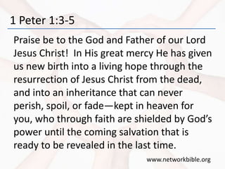 1 Peter 1:3-5
Praise be to the God and Father of our Lord
Jesus Christ! In His great mercy He has given
us new birth into a living hope through the
resurrection of Jesus Christ from the dead,
and into an inheritance that can never
perish, spoil, or fade—kept in heaven for
you, who through faith are shielded by God’s
power until the coming salvation that is
ready to be revealed in the last time.
www.networkbible.org
 