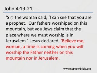 John 4:19-21
‘Sir,’ the woman said, ‘I can see that you are
a prophet. Our fathers worshiped on this
mountain, but you Jews claim that the
place where we must worship is in
Jerusalem.’ Jesus declared, ‘Believe me,
woman, a time is coming when you will
worship the Father neither on this
mountain nor in Jerusalem.
www.networkbible.org
 