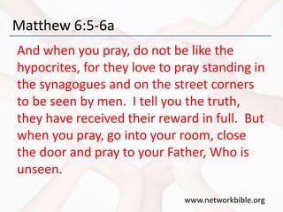 Matthew 6:5-6a
And when you pray, do not be like the
hypocrites, for they love to pray standing in
the synagogues and on the street corners
to be seen by men. I tell you the truth,
they have received their reward in full. But
when you pray, go into your room, close
the door and pray to your Father, Who is
unseen.
www.networkbible.org
 