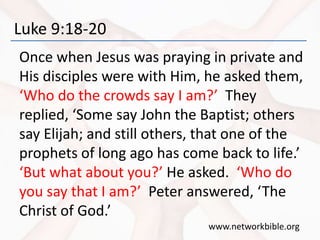 Luke 9:18-20
Once when Jesus was praying in private and
His disciples were with Him, he asked them,
‘Who do the crowds say I am?’ They
replied, ‘Some say John the Baptist; others
say Elijah; and still others, that one of the
prophets of long ago has come back to life.’
‘But what about you?’ He asked. ‘Who do
you say that I am?’ Peter answered, ‘The
Christ of God.’
www.networkbible.org
 