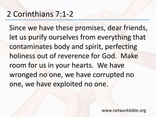 2 Corinthians 7:1-2
Since we have these promises, dear friends,
let us purify ourselves from everything that
contaminates body and spirit, perfecting
holiness out of reverence for God. Make
room for us in your hearts. We have
wronged no one, we have corrupted no
one, we have exploited no one.
www.networkbible.org
 