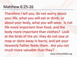 Matthew 6:25-26
Therefore I tell you, do not worry about
your life, what you will eat or drink; or
about your body, what you will wear. Is not
life more important than food, and the
body more important than clothes? Look
at the birds of the air; they do not sow or
reap or store away in barns, and yet your
heavenly Father feeds them. Are you not
much more valuable than they?
www.networkbible.org
 