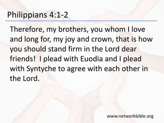 Philippians 4:1-2
Therefore, my brothers, you whom I love
and long for, my joy and crown, that is how
you should stand firm in the Lord dear
friends! I plead with Euodia and I plead
with Syntyche to agree with each other in
the Lord.
www.networkbible.org
 