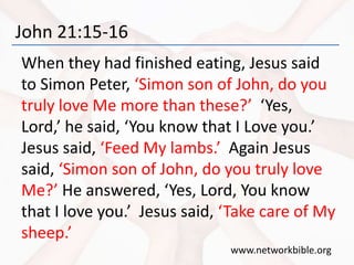 John 21:15-16
When they had finished eating, Jesus said
to Simon Peter, ‘Simon son of John, do you
truly love Me more than these?’ ‘Yes,
Lord,’ he said, ‘You know that I Love you.’
Jesus said, ‘Feed My lambs.’ Again Jesus
said, ‘Simon son of John, do you truly love
Me?’ He answered, ‘Yes, Lord, You know
that I love you.’ Jesus said, ‘Take care of My
sheep.’
www.networkbible.org
 