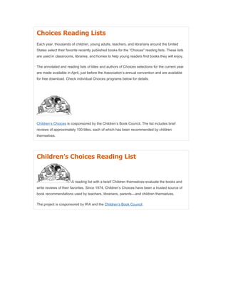 Choices Reading Lists
Each year, thousands of children, young adults, teachers, and librarians around the United
States select their favorite recently published books for the “Choices” reading lists. These lists
are used in classrooms, libraries, and homes to help young readers find books they will enjoy.

The annotated and reading lists of titles and authors of Choices selections for the current year
are made available in April, just before the Association’s annual convention and are available
for free download. Check individual Choices programs below for details.




Children’s Choices is cosponsored by the Children’s Book Council. The list includes brief
reviews of approximately 100 titles, each of which has been recommended by children
themselves.




Children’s Choices Reading List


                       A reading list with a twist! Children themselves evaluate the books and
write reviews of their favorites. Since 1974, Children’s Choices have been a trusted source of
book recommendations used by teachers, librarians, parents—and children themselves.

The project is cosponsored by IRA and the Children’s Book Council.
 