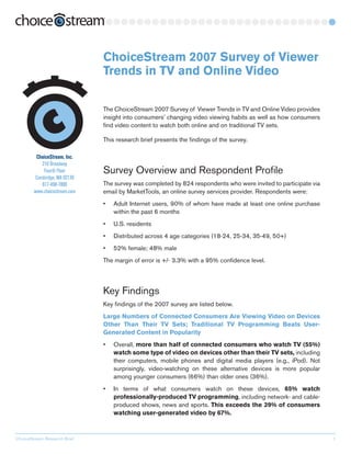 ChoiceStream 2007 Survey of Viewer
                               Trends in TV and Online Video

                               The ChoiceStream 2007 Survey of Viewer Trends in TV and Online Video provides
                               insight into consumers’ changing video viewing habits as well as how consumers
                               find video content to watch both online and on traditional TV sets.

                               This research brief presents the findings of the survey.

         ChoiceStream, Inc.
            210 Broadway
             Fourth Floor      Survey Overview and Respondent Profile
         Cambridge, MA 02139
            617-498-7800       The survey was completed by 824 respondents who were invited to participate via
        www.choicestream.com   email by MarketTools, an online survey services provider. Respondents were:
                               •   Adult Internet users, 90% of whom have made at le