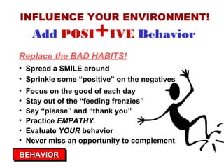 INFLUENCE YOUR ENVIRONMENT!

Add POSI

+IVE Behavior

Replace the BAD HABITS!
• Spread a SMILE around
• Sprinkle some “positive” on the negatives
•
•
•
•
•
•

Focus on the good of each day
Stay out of the “feeding frenzies”
Say “please” and “thank you”
Practice EMPATHY
Evaluate YOUR behavior
Never miss an opportunity to complement

BEHAVIOR
BEHAVIOR

 