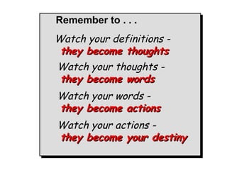 Remember to . . .

Watch your definitions Watch your definitions they become thoughts
they become thoughts
Watch your thoughts Watch your thoughts they become words
they become words
Watch your words Watch your words they become actions
they become actions
Watch your actions Watch your actions they become your destiny
they become your destiny

 