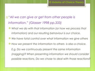 10 Axioms of Choice Theory
2)“All we can give or get from other people is
information.” (Glasser 1998 pp.333)
 What we do with that information (or how we process that
information) and our resulting behaviour is our choice.
 We have total control over what information we give others
 How we present the information to others is also a choice.
E.g. Do we continuously present the same information
(nagging)? When presenting information we should consider
possible reactions. Do we chose to deal with those reactions?
 