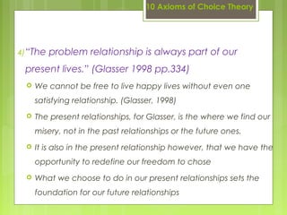 10 Axioms of Choice Theory
4)“The problem relationship is always part of our
present lives.” (Glasser 1998 pp.334)
 We cannot be free to live happy lives without even one
satisfying relationship. (Glasser, 1998)
 The present relationships, for Glasser, is the where we find our
misery, not in the past relationships or the future ones.
 It is also in the present relationship however, that we have the
opportunity to redefine our freedom to chose
 What we choose to do in our present relationships sets the
foundation for our future relationships
 