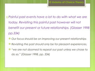 10 Axioms of Choice Theory
5)Painful past events have a lot to do with what we are
today. Revisiting this painful past however will not
benefit our present or future relationships. (Glasser 1998
pp.334)
 Our focus should be on improving our present relationships
 Revisiting the past should only be for pleasant experiences.
 “we are not doomed to repeat our past unless we chose to
do so.” (Glasser 1998, pp. 334)
 