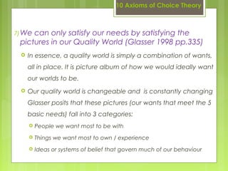 10 Axioms of Choice Theory
7)We can only satisfy our needs by satisfying the
pictures in our Quality World (Glasser 1998 pp.335)
 In essence, a quality world is simply a combination of wants,
all in place. It is picture album of how we would ideally want
our worlds to be.
 Our quality world is changeable and is constantly changing
Glasser posits that these pictures (our wants that meet the 5
basic needs) fall into 3 categories:
 People we want most to be with
 Things we want most to own / experience
 Ideas or systems of belief that govern much of our behaviour
 