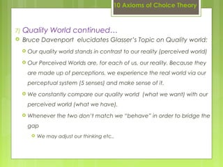 10 Axioms of Choice Theory
7) Quality World continued…
 Bruce Davenport elucidates Glasser’s Topic on Quality world:
 Our quality world stands in contrast to our reality (perceived world)
 Our Perceived Worlds are, for each of us, our reality. Because they
are made up of perceptions. we experience the real world via our
perceptual system (5 senses) and make sense of it.
 We constantly compare our quality world (what we want) with our
perceived world (what we have).
 Whenever the two don’t match we “behave” in order to bridge the
gap
 We may adjust our thinking etc..
 