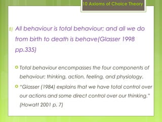 10 Axioms of Choice Theory
8) All behaviour is total behaviour; and all we do
from birth to death is behave(Glasser 1998
pp.335)
 Total behaviour encompasses the four components of
behaviour: thinking, action, feeling, and physiology.
 “Glasser (1984) explains that we have total control over
our actions and some direct control over our thinking.”
(Howatt 2001 p. 7)
 