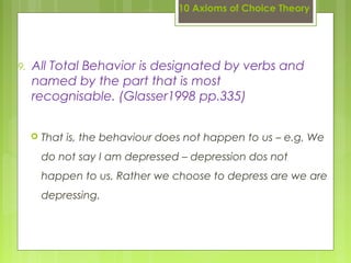 10 Axioms of Choice Theory
9. All Total Behavior is designated by verbs and
named by the part that is most
recognisable. (Glasser1998 pp.335)
 That is, the behaviour does not happen to us – e.g. We
do not say I am depressed – depression dos not
happen to us. Rather we choose to depress are we are
depressing.
 