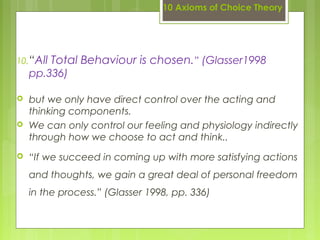 10 Axioms of Choice Theory
10.“All Total Behaviour is chosen.” (Glasser1998
pp.336)
 but we only have direct control over the acting and
thinking components.
 We can only control our feeling and physiology indirectly
through how we choose to act and think.. 
 “If we succeed in coming up with more satisfying actions
and thoughts, we gain a great deal of personal freedom
in the process.” (Glasser 1998, pp. 336)
 
