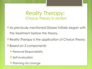 Reality Therapy:
Choice Theory in action
 As previously mentioned Glasser initially began with
the treatment before the theory.
 Reality Therapy is the application of Choice Theory.
 Based on 3 components:
 Personal Responsibility
 Self-evaluation
 Planning for change
 