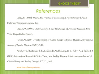 References
Corey, G. (2005). Theory And Practice of Counseling & Psychotherapy (7th
ed.).
Fullerton: Thompson Learning Inc.
Glasser, W. (1998). Choice Theory: A New Psychology Of Personal Freedom. New
York: HarperCollins (paper).
Howatt, W. (2001). The Evolution of Reality therapy to Choice Therapy. International
Journal of Reality Therapy, XXI(1), 7-12.
Parish, T. S., Burdenski, T. K., Lennon, B., Wubbolding, R. E., Roby, P., & Brickell, J.
(2010). International Journal of Choice Theory and Reality Therapy ®. International Journal of
Choice Theory and Reality Therapy, XXIX(2), 105.
www.brucedavenport.com
CHOICE THEORY
 