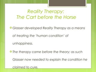 Reality Therapy:
The Cart before the Horse
 Glasser developed Reality Therapy as a means
of treating the ‘human condition’ of
unhappiness.
 The therapy came before the theory; as such
Glasser now needed to explain the condition he
claimed to cure.
 