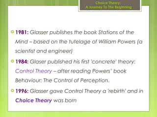 Choice Theory:
A Journey To The Beginning
 1981: Glasser publishes the book Stations of the
Mind – based on the tutelage of William Powers (a
scientist and engineer)
 1984: Glaser published his first 'concrete' theory:
Control Theory – after reading Powers’ book
Behaviour: The Control of Perception.
 1996: Glasser gave Control Theory a 'rebirth' and in
Choice Theory was born
 