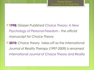  1998: Glasser Published Choice Theory: A New
Psychology of Personal Freedom - the official
manuscript for Choice Theory
 2010: Choice theory takes off as the International
Journal of Reality Therapy (1997-2009) is renamed
International Journal of Choice Theory and Reality
Choice Theory:
A Journey To The Beginning
 