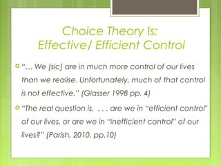 Choice Theory Is:
Effective/ Efficient Control
 “… We [sic] are in much more control of our lives
than we realise. Unfortunately, much of that control
is not effective.” (Glasser 1998 pp. 4)
 “The real question is, . . . are we in “efficient control"
of our lives, or are we in “inefficient control” of our
lives?” (Parish, 2010, pp.10)
 