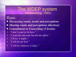 The WDEP system  (Wubbolding, 1985) Wants :  Discussing wants, needs and perceptions Sharing wants and perceptions (disclose) Commitment to Counseling (5 levels): 1.  “I don’t want to be here.” 2.  “I want the outcome but not the effort.” 3.  “I’ll try; I might.” 4.  “I will do my best.” 5.  “I will do whatever it takes.”   