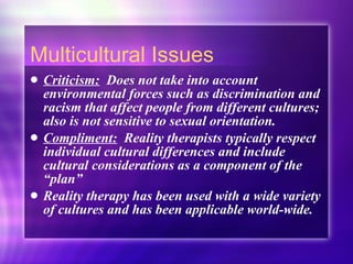 Multicultural Issues Criticism:   Does not take into account environmental forces such as discrimination and racism that affect people from different cultures; also is not sensitive to sexual orientation. Compliment:   Reality therapists typically respect individual cultural differences and include cultural considerations as a component of the “plan” Reality therapy has been used with a wide variety of cultures and has been applicable world-wide. 