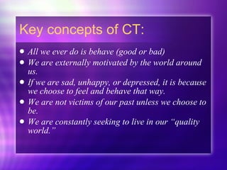 Key concepts of CT: All we ever do is behave (good or bad) We are externally motivated by the world around us. If we are sad, unhappy, or depressed, it is because we choose to feel and behave that way. We are not victims of our past unless we choose to be. We are constantly seeking to live in our “quality world.” 