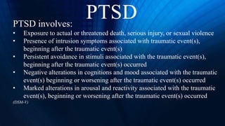 PTSD involves:
• Exposure to actual or threatened death, serious injury, or sexual violence
• Presence of intrusion symptoms associated with traumatic event(s),
beginning after the traumatic event(s)
• Persistent avoidance in stimuli associated with the traumatic event(s),
beginning after the traumatic event(s) occurred
• Negative alterations in cognitions and mood associated with the traumatic
event(s) beginning or worsening after the traumatic event(s) occurred
• Marked alterations in arousal and reactivity associated with the traumatic
event(s), beginning or worsening after the traumatic event(s) occurred
(DSM-V)
PTSD
 
