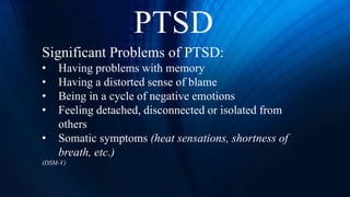 PTSD
Significant Problems of PTSD:
• Having problems with memory
• Having a distorted sense of blame
• Being in a cycle of negative emotions
• Feeling detached, disconnected or isolated from
others
• Somatic symptoms (heat sensations, shortness of
breath, etc.)
(DSM-V)
 