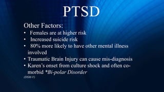 PTSD
Other Factors:
• Females are at higher risk
• Increased suicide risk
• 80% more likely to have other mental illness
involved
• Traumatic Brain Injury can cause mis-diagnosis
• Karen’s onset from culture shock and often co-
morbid *Bi-polar Disorder
(DSM-V)
 