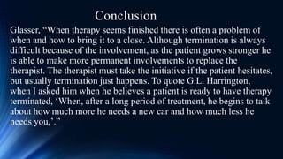 Conclusion
Glasser, “When therapy seems finished there is often a problem of
when and how to bring it to a close. Although termination is always
difficult because of the involvement, as the patient grows stronger he
is able to make more permanent involvements to replace the
therapist. The therapist must take the initiative if the patient hesitates,
but usually termination just happens. To quote G.L. Harrington,
when I asked him when he believes a patient is ready to have therapy
terminated, ‘When, after a long period of treatment, he begins to talk
about how much more he needs a new car and how much less he
needs you,’.”
 