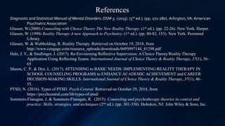 Diagnostic and Statistical Manual of Mental Disorders: DSM-5. (2013). (5th ed.). (pp. 271-280). Arlington,VA: American
PsychiatricAssociation
Glasser, W.(2000) Counseling with Choice Theory The New Reality Therapy. (1st ed.). (pp. 22-26). New York. Harper.
Glasser, W. (1990) Reality Therapy A new Approach to Psychiatry. (1st ed.). (pp. 80-82, 153). New York. Perennial
Library.
Glasser, W. & Wubbolding, R. Reality Therapy. Retrieved on October 19, 2018, from
http://www.cengage.com/resource_uploads/downloads/0495097144_81298.pdf
Hale, J. V., & Sindlinger, J. (2017). Re-Envisioning Reflective Supervision: A Choice Theory/Reality Therapy
Application Using Reflecting Teams. International Journal of Choice Theory & Reality Therapy, 37(1), 56–
65
Mason, C. P., & Dye, L. (2017). ATTENDING to BASIC NEEDS: IMPLEMENTING REALITY THERAPY IN
SCHOOL COUNSELING PROGRAMS to ENHANCE ACADEMIC ACHIEVEMENT and CAREER
DECISION-MAKING SKILLS. International Journal of Choice Theory & Reality Therapy, 37(1), 46–
55.
PTSD, N. (2016). Types of PTSD. Psych Central. Retrieved on October 29, 2018, from
https://psychcentral,com/lib/types-of-ptsd/
Sommers-Flanagan, J. & Sommers-Flanagan, R. (2015). Counseling and psychotherapy theories in context and
practice: Skills, strategies, and techniques (2nd ed.). (pp. 301-330). Hoboken, NJ: John Wiley & Sons, Inc.
References
 